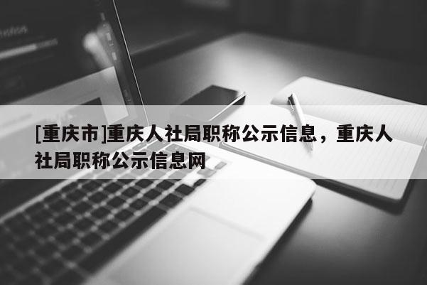 [重慶市]重慶人社局職稱公示信息，重慶人社局職稱公示信息網