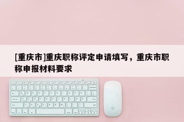 [重慶市]重慶職稱評定申請填寫，重慶市職稱申報材料要求