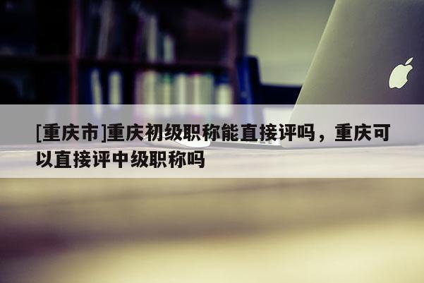 [重慶市]重慶初級職稱能直接評嗎，重慶可以直接評中級職稱嗎
