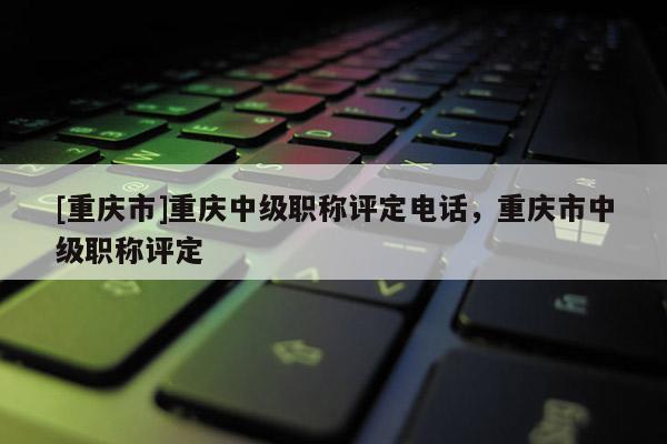 [重慶市]重慶中級職稱評定電話，重慶市中級職稱評定