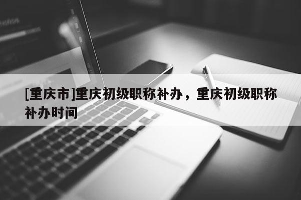 [重慶市]重慶初級職稱補辦，重慶初級職稱補辦時間