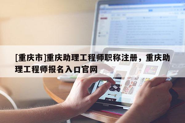 [重慶市]重慶助理工程師職稱注冊，重慶助理工程師報名入口官網