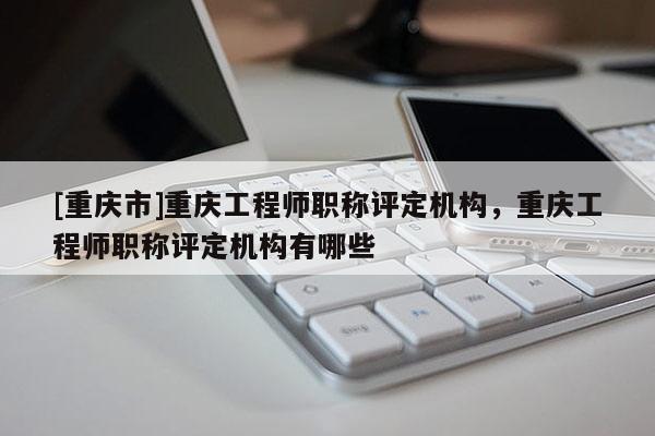 [重慶市]重慶工程師職稱評定機構，重慶工程師職稱評定機構有哪些
