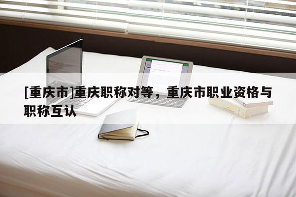 [重慶市]重慶職稱對等，重慶市職業(yè)資格與職稱互認