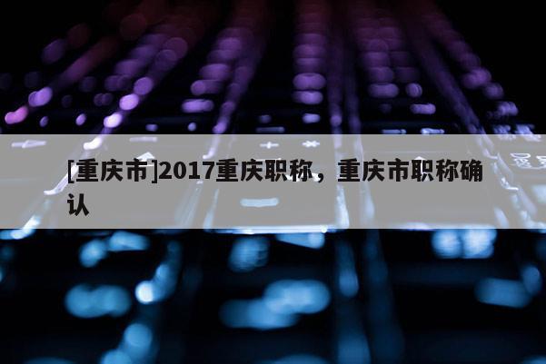 [重慶市]2017重慶職稱，重慶市職稱確認