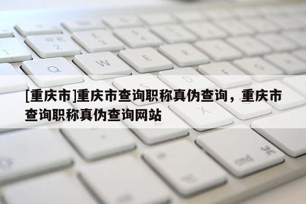 [重慶市]重慶市查詢職稱真?zhèn)尾樵?，重慶市查詢職稱真?zhèn)尾樵兙W(wǎng)站