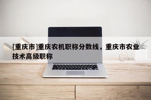 [重慶市]重慶農(nóng)機(jī)職稱分?jǐn)?shù)線，重慶市農(nóng)業(yè)技術(shù)高級(jí)職稱