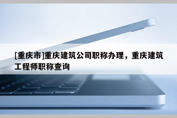 [重慶市]重慶建筑公司職稱辦理，重慶建筑工程師職稱查詢