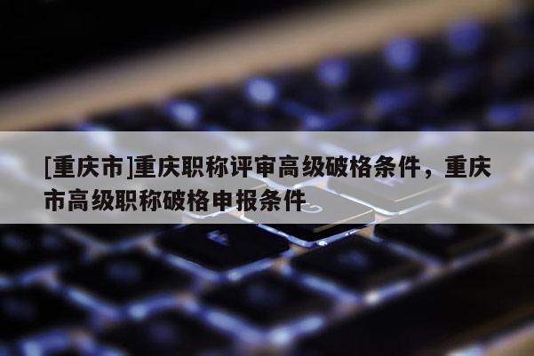 [重慶市]重慶職稱評審高級破格條件，重慶市高級職稱破格申報條件