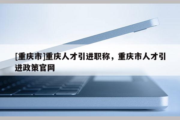 [重慶市]重慶人才引進職稱，重慶市人才引進政策官網