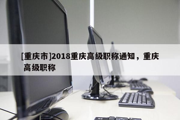 [重慶市]2018重慶高級職稱通知，重慶 高級職稱