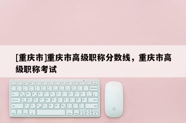 [重慶市]重慶市高級職稱分數線，重慶市高級職稱考試