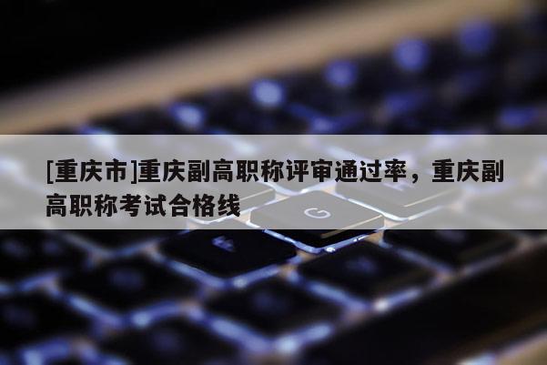 [重慶市]重慶副高職稱評審通過率，重慶副高職稱考試合格線