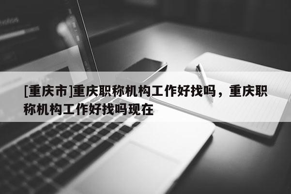[重慶市]重慶職稱機構工作好找嗎，重慶職稱機構工作好找嗎現在