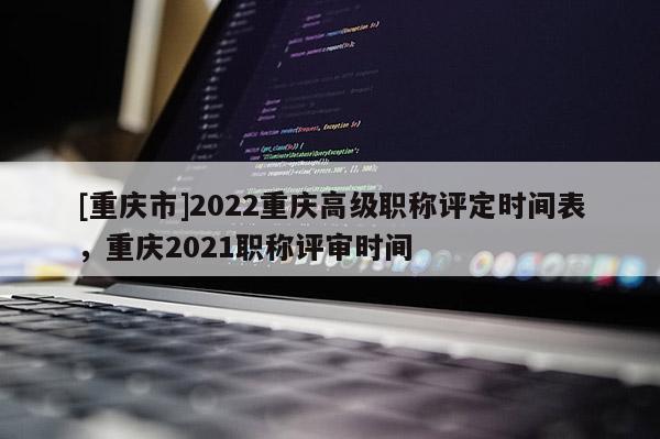 [重慶市]2022重慶高級職稱評定時間表，重慶2021職稱評審時間