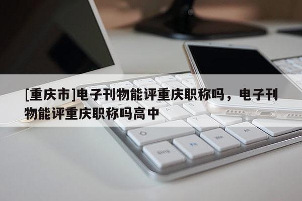 [重慶市]電子刊物能評重慶職稱嗎，電子刊物能評重慶職稱嗎高中