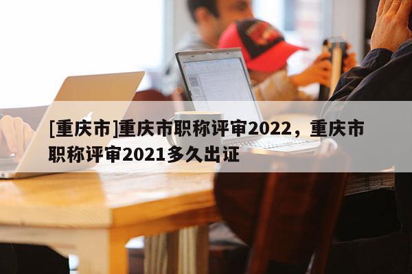 [重慶市]重慶市職稱評審2022，重慶市職稱評審2021多久出證
