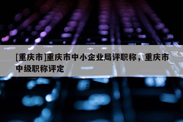 [重慶市]重慶市中小企業局評職稱，重慶市中級職稱評定
