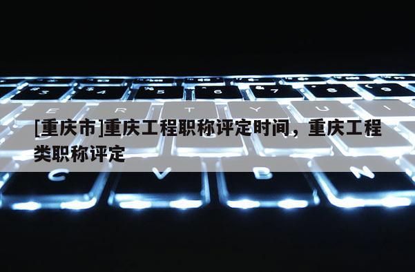 [重慶市]重慶工程職稱評定時間，重慶工程類職稱評定