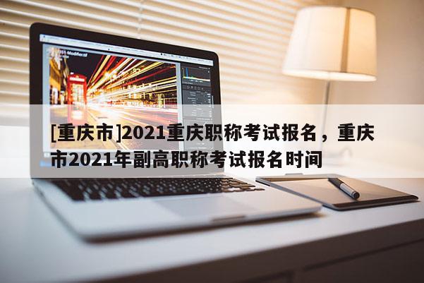 [重慶市]2021重慶職稱考試報名，重慶市2021年副高職稱考試報名時間