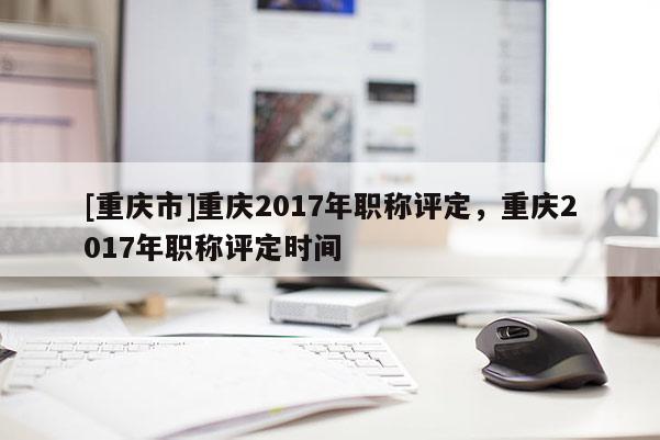 [重慶市]重慶2017年職稱評定，重慶2017年職稱評定時間