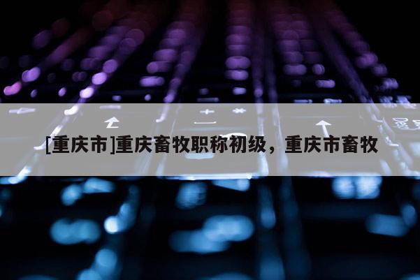 [重慶市]重慶畜牧職稱初級，重慶市畜牧