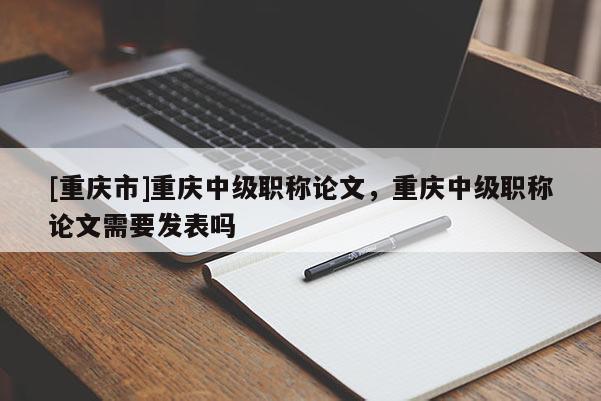 [重慶市]重慶中級(jí)職稱論文，重慶中級(jí)職稱論文需要發(fā)表嗎
