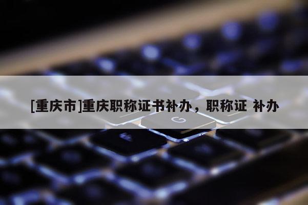[重慶市]重慶職稱證書補辦，職稱證 補辦