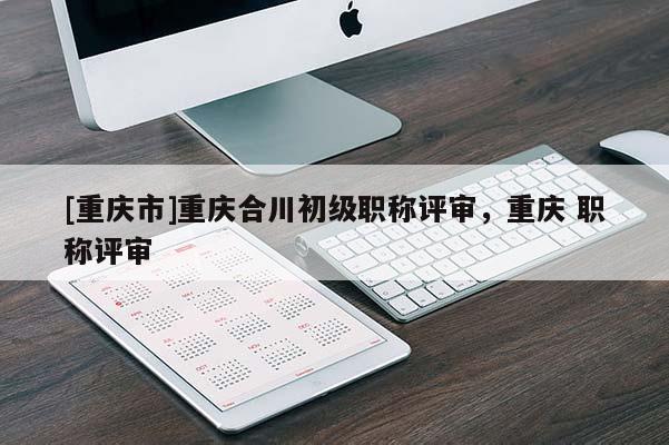 [重慶市]重慶合川初級職稱評審，重慶 職稱評審