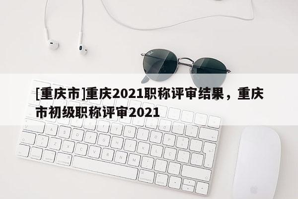 [重慶市]重慶2021職稱評審結果，重慶市初級職稱評審2021