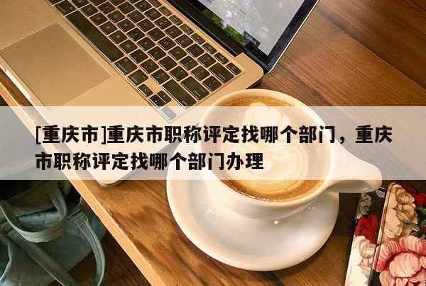 [重慶市]重慶市職稱評定找哪個(gè)部門，重慶市職稱評定找哪個(gè)部門辦理