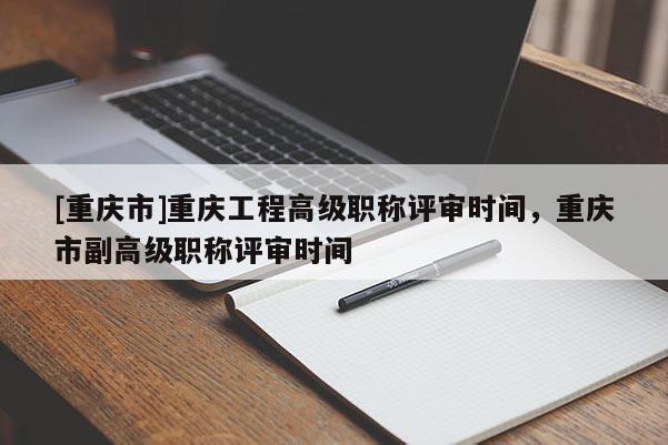 [重慶市]重慶工程高級職稱評審時(shí)間，重慶市副高級職稱評審時(shí)間