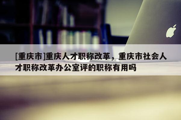[重慶市]重慶人才職稱改革，重慶市社會人才職稱改革辦公室評的職稱有用嗎