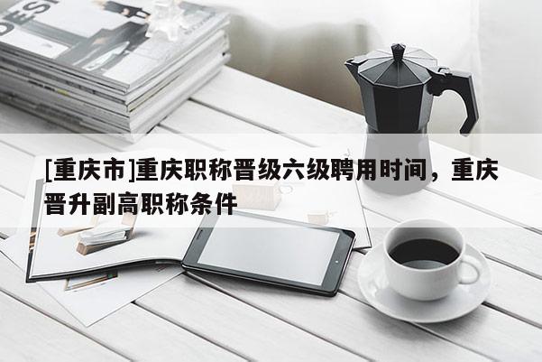 [重慶市]重慶職稱晉級六級聘用時間，重慶晉升副高職稱條件