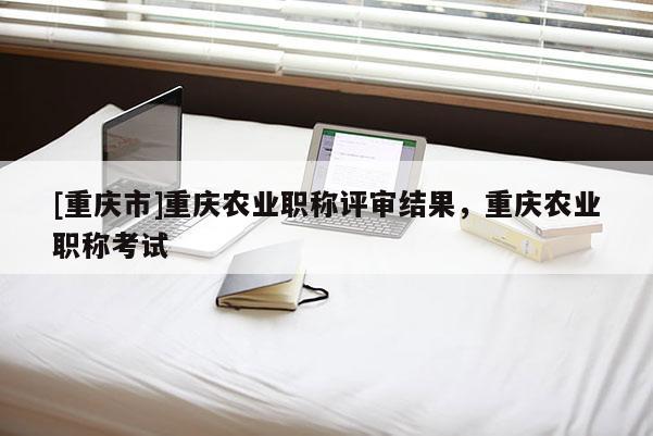 [重慶市]重慶農(nóng)業(yè)職稱評(píng)審結(jié)果，重慶農(nóng)業(yè)職稱考試