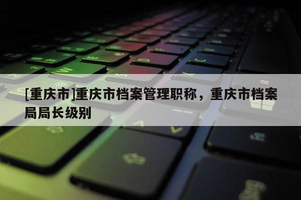 [重慶市]重慶市檔案管理職稱，重慶市檔案局局長級別