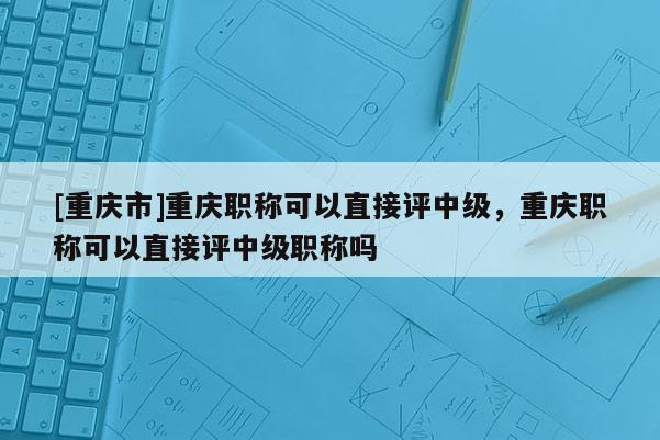 [重慶市]重慶職稱可以直接評中級，重慶職稱可以直接評中級職稱嗎
