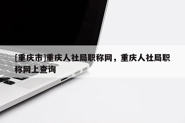 [重慶市]重慶人社局職稱網，重慶人社局職稱網上查詢