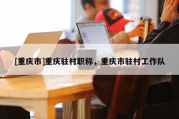 [重慶市]重慶駐村職稱，重慶市駐村工作隊(duì)