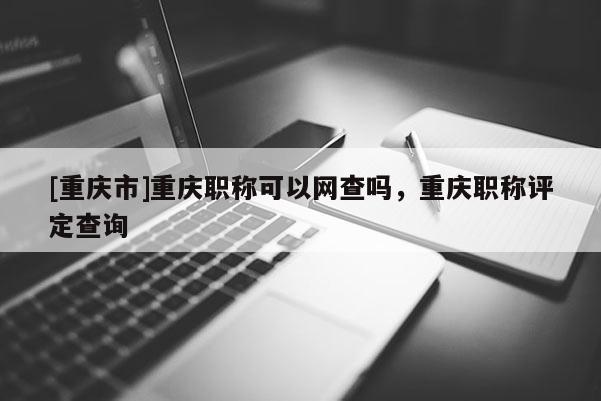 [重慶市]重慶職稱可以網查嗎，重慶職稱評定查詢