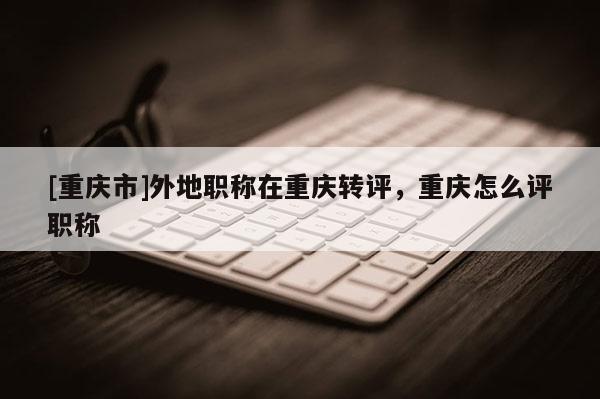 [重慶市]外地職稱在重慶轉評，重慶怎么評職稱