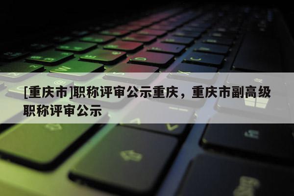 [重慶市]職稱評審公示重慶，重慶市副高級職稱評審公示