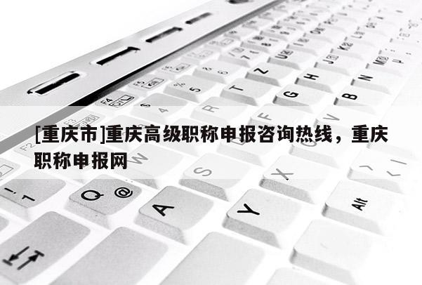 [重慶市]重慶高級職稱申報咨詢熱線，重慶職稱申報網