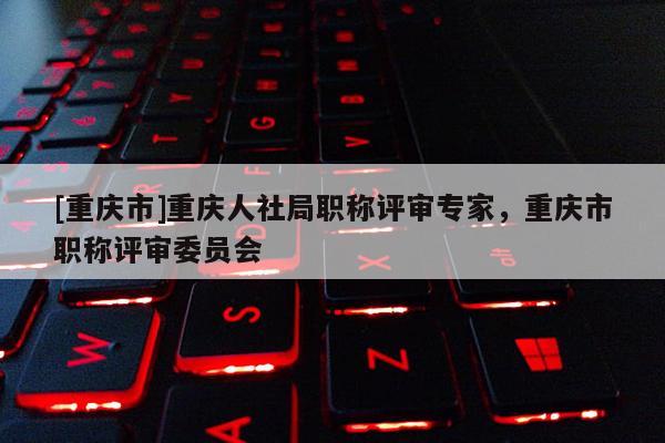 [重慶市]重慶人社局職稱評審專家，重慶市職稱評審委員會