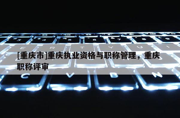 [重慶市]重慶執業資格與職稱管理，重慶 職稱評審