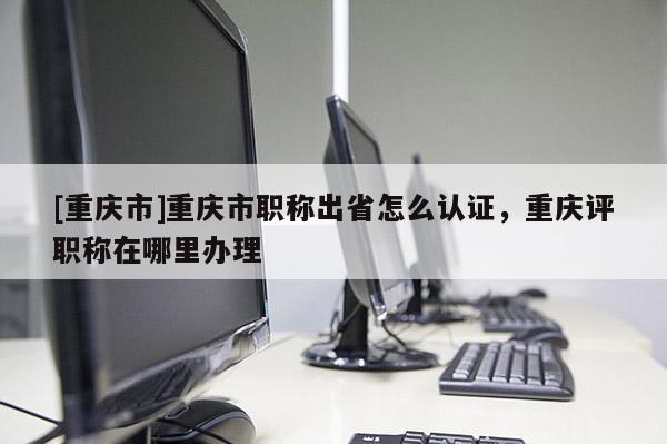 [重慶市]重慶市職稱出省怎么認證，重慶評職稱在哪里辦理