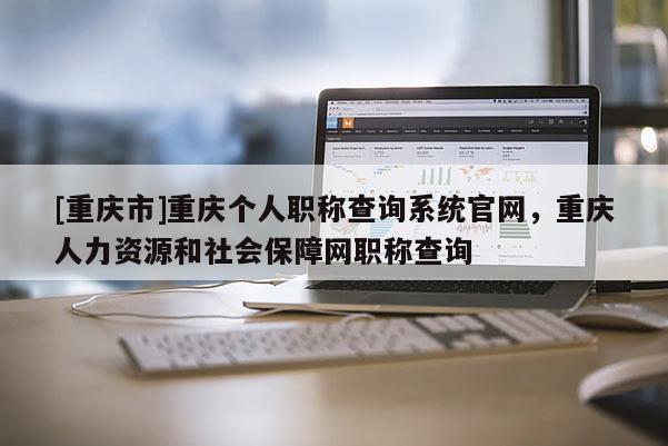 [重慶市]重慶個人職稱查詢系統官網，重慶人力資源和社會保障網職稱查詢