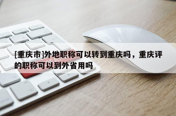[重慶市]外地職稱可以轉到重慶嗎，重慶評的職稱可以到外省用嗎