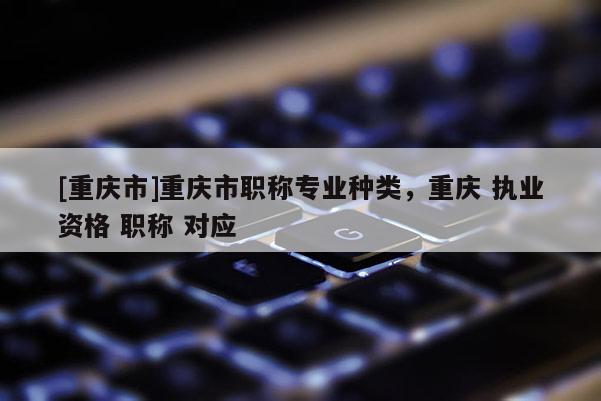 [重慶市]重慶市職稱專業種類，重慶 執業資格 職稱 對應