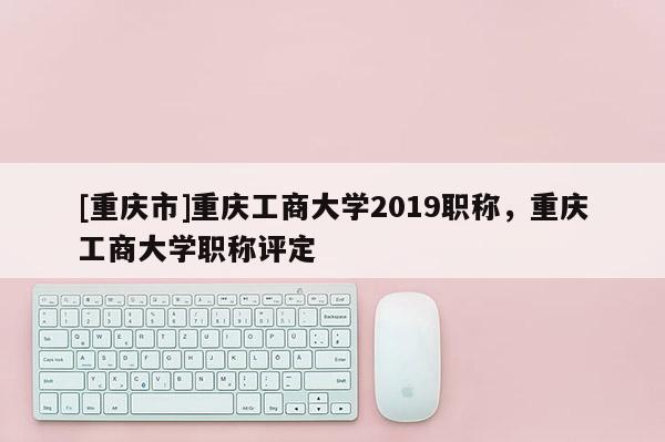 [重慶市]重慶工商大學(xué)2019職稱，重慶工商大學(xué)職稱評定